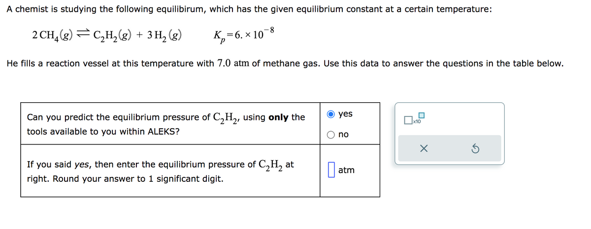 A chemist is studying the following equilibirum, which has the given equilibrium constant at a certain temperature:
2 CH₂(g) C₂H₂(g) + 3H₂(g)
K₂=6. × 10
-8
He fills a reaction vessel at this temperature with 7.0 atm of methane gas. Use this data to answer the questions in the table below.
Can you predict the equilibrium pressure of C₂H₂, using only the
tools available to you within ALEKS?
If you said yes, then enter the equilibrium pressure of C₂H₂ at
right. Round your answer to 1 significant digit.
0
yes
no
atm
x10
X
Ś