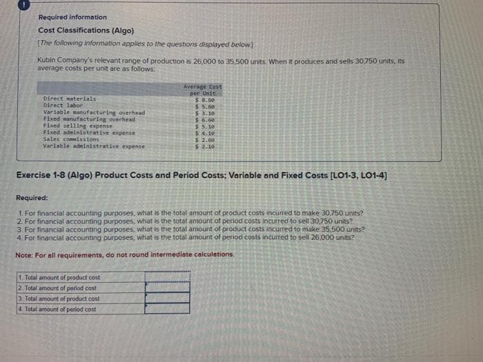 Required information.
Cost Classifications (Algo)
[The following information applies to the questions displayed below]
Kubin Company's relevant range of production is 26,000 to 35,500 units. When it produces and sells 30,750 units, its
average costs per unit are as follows:
Direct materials
Direct labor
Variable manufacturing overhead
Fixed manufacturing overhead
Fixed selling expense
Fixed administrative expense
Sales commissions
Variable administrative expense
Average Cost
per Unit
$8.50
$5.60
$ 3.10
1. Total amount of product cost
2. Total amount of period cost
3. Total amount of product cost
4 Total amount of period cost
$6.60
$5.10
$.4.10
$2.00
$2.10
Exercise 1-8 (Algo) Product Costs and Period Costs; Variable and Fixed Costs [LO1-3, LO1-4]
Required:
1. For financial accounting purposes, what is the total amount of product costs incurred to make 30,750 units?
2. For financial accounting purposes, what is the total amount of period costs incurred to sell 30,750 units?
3. For financial accounting purposes, what is the total amount of product costs incurred to make 35,500 units?
4. For financial accounting purposes, what is the total amount of period costs incurred to sell 26.000 units?
Note: For all requirements, do not round intermediate calculations.