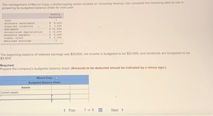 The management of Mecca Copy, a photocopying center located on University Avenue, has compiled the following data to use in
preparing its budgeted balance sheet for next year.
Cash
Accounts receivable
Supplies inventory A
Equipment
Accumulated depreciation
Accounts payable
Common stock
Betained earnings
Ending
Balances
7
Current assets
$9,500
$3,400
$ 41,000
$ 16,600
The beginning balance of retained earnings was $31,000, net income is budgeted to be $21,400, and dividends are budgeted to be
$3,900.
$3,200
$5,000
Required:
Prepare the company's budgeted balance sheet. (Amounts to be deducted should be indicated by a minus sign.)
Assets
Mecca Copy +
Budgeted Balance Sheet
< Prev
7 of 8
Next >