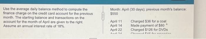 Use the average daily balance method to compute the
finance charge on the credit card account for the previous
month. The starting balance and transactions on the
account for the month of April are given to the right.
Assume an annual interest rate of 18%.
...
Month: April (30 days); previous month's balance:
$550
April 111
April 14
April 22
Amall 4
Charged $36 for a coat
Made payment of $80
Charged $126 for DVDs
Chound CAD fo