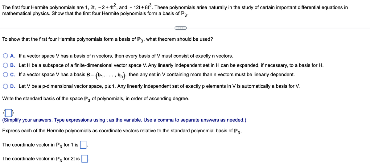 The first four Hermite polynomials are 1, 2t, −2+4t², and − 12t+8t³. These polynomials arise naturally in the study of certain important differential equations in
mathematical physics. Show that the first four Hermite polynomials form a basis of P3.
To show that the first four Hermite polynomials form a basis of P3, what theorem should be used?
A. If a vector space V has a basis of n vectors, then every basis of V must consist of exactly n vectors.
B. Let H be a subspace of a finite-dimensional vector space V. Any linearly independent set in H can be expanded, if necessary, to a basis for H.
C. If a vector space V has a basis B = {b₁, ..., bn}, then any set in V containing more than n vectors must be linearly dependent.
O D. Let V be a p-dimensional vector space, p≥ 1. Any linearly independent set of exactly p elements in V is automatically a basis for V.
Write the standard basis of the space P3 of polynomials, in order of ascending degree.
(Simplify your answers. Type expressions using t as the variable. Use a comma to separate answers as needed.)
Express each of the Hermite polynomials as coordinate vectors relative to the standard polynomial basis of P3.
The coordinate vector in P3 for 1 is
The coordinate vector in P3 for 2t is