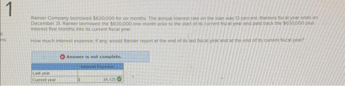 1
Rainier Company borrowed $630,000 for six months. The annual interest rate on the loan was 13 percent. Rainiers fiscal year ends on
December 31. Rainier borrowed the $630,000 one month prior to the start of its current fiscal year and paid back the $630,000 plus
interest five months into its current fiscal year
How much interest expense, if any, would Rainier report at the end of its last fiscal year and at the end of its current fiscal year?
nts
Last year
Current year
Answer is not complete.
Interest Expense
34,125