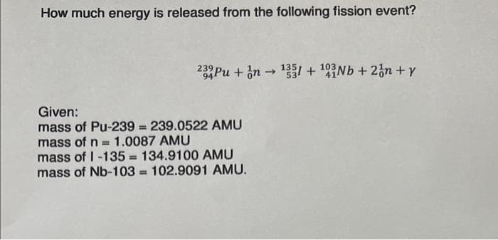 How much energy is released from the following fission event?
232 Pu+n→ ¹331 + 103Nb + 2n+y
Given:
mass of Pu-239=239.0522 AMU
mass of n = 1.0087 AMU
mass of 1-135= 134.9100 AMU
mass of Nb-103= 102.9091 AMU.