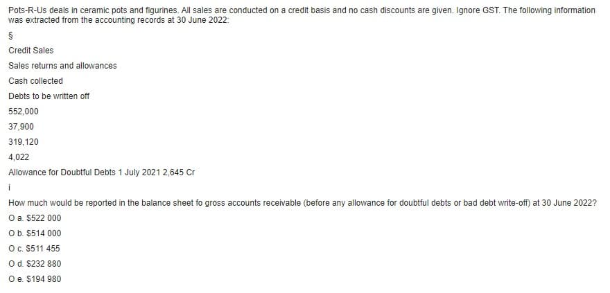 Pots-R-Us deals in ceramic pots and figurines. All sales are conducted on a credit basis and no cash discounts are given. Ignore GST. The following information
was extracted from the accounting records at 30 June 2022:
§
Credit Sales
Sales returns and allowances
Cash collected
Debts to be written off
552,000
37,900
319,120
4,022
Allowance for Doubtful Debts 1 July 2021 2,645 Cr
i
How much would be reported in the balance sheet fo gross accounts receivable (before any allowance for doubtful debts or bad debt write-off) at 30 June 2022?
O a. $522 000
O b. $514 000
O c. $511 455
O d. $232 880
O e. $194 980