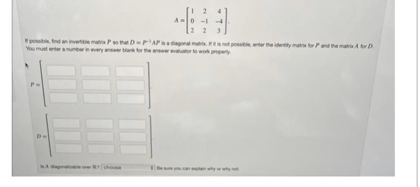 Da
0-1
2 2
If possible, find an invertible matrix P so that D=P-AP is a diagonal matrix. If it is not possible, enter the identity matrix for P and the matrix A for D.
You must enter a number in every answer blank for the answer evaluator to work properly.
E
Is A diagonalizable over R7 choose
3
-4
Be sure you can explain why or why not