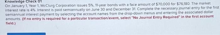 Knowledge Check of
On January 1, Year 1, McClurg Corporation issues 5%, 11-year bonds with a face amount of $70,000 for $76,180. The market
interest rate is 4%. Interest is paid semiannually on June 30 and December 31. Complete the necessary journal entry for the first
semiannual interest payment by selecting the account names from the drop-down menus and entering the associated dollar
amounts. (If no entry is required for a particular transaction/event, select "No Journal Entry Required" in the first account
field.)