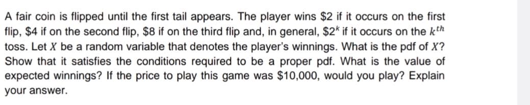 A fair coin is flipped until the first tail appears. The player wins $2 if it occurs on the first
flip, $4 if on the second flip, $8 if on the third flip and, in general, $2k if it occurs on the kth
toss. Let X be a random variable that denotes the player's winnings. What is the pdf of X?
Show that it satisfies the conditions required to be a proper pdf. What is the value of
expected winnings? If the price to play this game was $10,000, would you play? Explain
your answer.