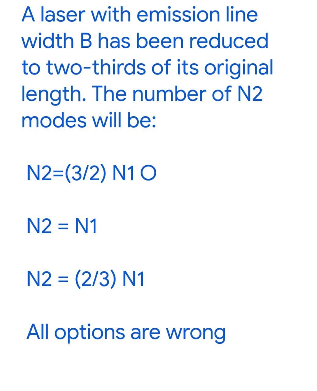 A laser with emission line
width B has been reduced
to two-thirds of its original
length. The number of N2
modes will be:
N2=(3/2) N1 O
N2 = N1
N2 = (2/3) N1
All options are wrong