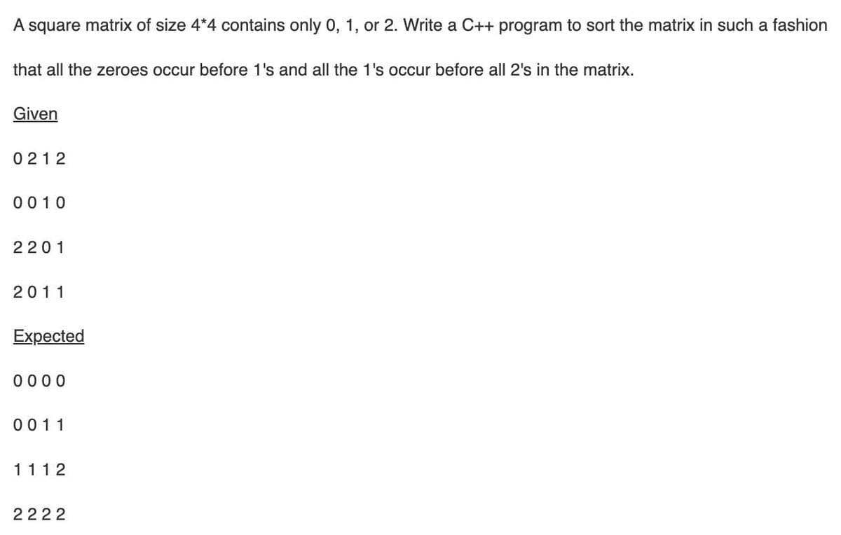 A square matrix of size 4*4 contains only 0, 1, or 2. Write a C++ program to sort the matrix in such a fashion
that all the zeroes occur before 1's and all the 1's occur before all 2's in the matrix.
Given
0 212
0010
2201
2011
Expected
0 000
0011
1112
2222
