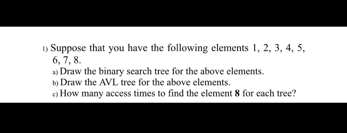 1) Suppose that you have the following elements 1, 2, 3, 4, 5,
6, 7, 8.
a) Draw the binary search tree for the above elements.
b) Draw the AVL tree for the above elements.
c) How many access times to find the element 8 for each tree?
