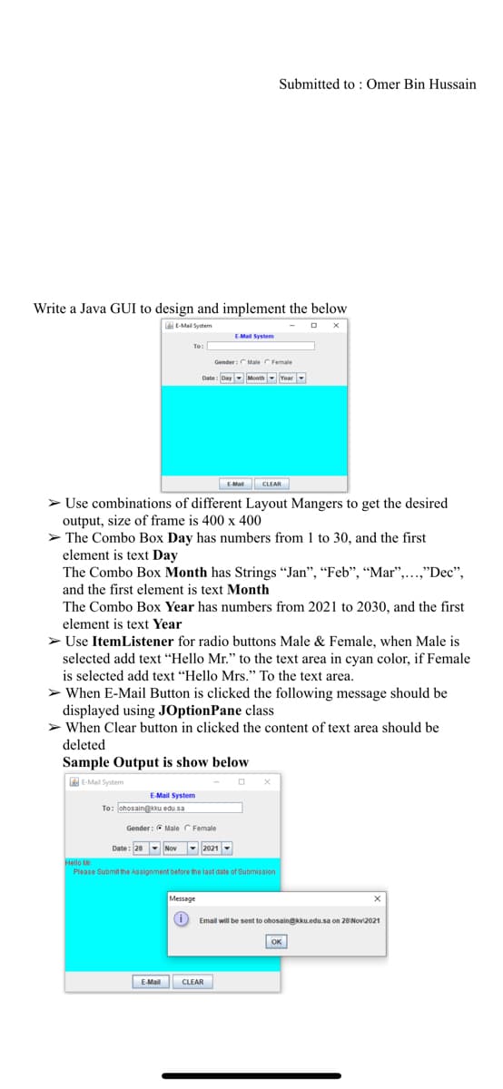 Submitted to: Omer Bin Hussain
Write a Java GUI to design and implement the below
E-Mail System
EMail System
To:
Gender:CMale CFemale
Date: Day Month-Year
EMal CLEAR
> Use combinations of different Layout Mangers to get the desired
output, size of frame is 400 x 400
> The Combo Box Day has numbers from 1 to 30, and the first
element is text Day
The Combo Box Month has Strings "Jan", “Feb", "Mar",...,"Dec",
and the first element is text Month
The Combo Box Year has numbers from 2021 to 2030, and the first
element is text Year
> Use ItemListener for radio buttons Male & Female, when Male is
selected add text "Hello Mr." to the text area in cyan color, if Female
is selected add text "Hello Mrs." To the text area.
> When E-Mail Button is clicked the following message should be
displayed using JOptionPane class
> When Clear button in clicked the content of text area should be
deleted
Sample Output is show below
EE-Mail System
E-Mail System
To: ohosain@ku edu sa
Gender: C Male C Female
Date : 28- Nov
-2021-
Hello ar
Please Submit the Assignment before the last date of Submission
Message
Email will be sent to ohosain@kku.edu.sa on 28 Nov2021
OK
EMail
CLEAR
