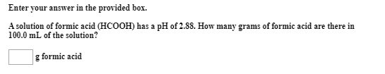 Enter your answer in the provided box.
A solution of formic acid (HCOOH) has a pH of 2.88. How many grams of formic acid are there in
100.0 mL of the solution?
g formic acid
