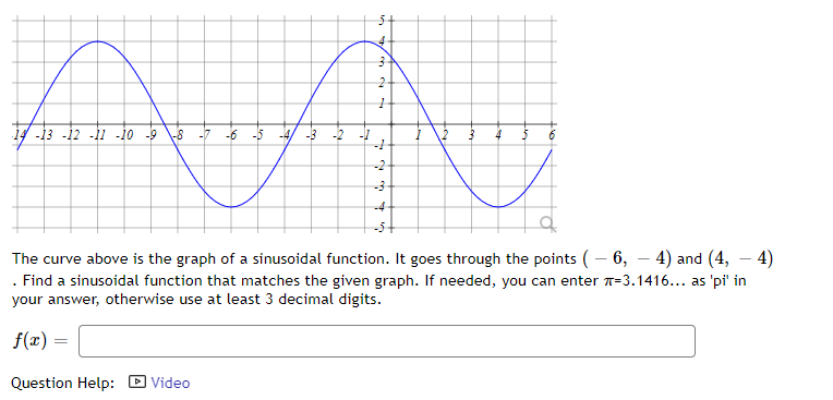 14 -13 -12 -11 -10 -9
-7
-6 -5 -4
4
-2
-3
-4-
-5+
The curve above is the graph of a sinusoidal function. It goes through the points (– 6, – 4) and (4, – 4)
. Find a sinusoidal function that matches the given graph. If needed, you can enter =3.1416... as 'pi' in
your answer, otherwise use at least 3 decimal digits.
f(x) =
Question Help:
D Video
