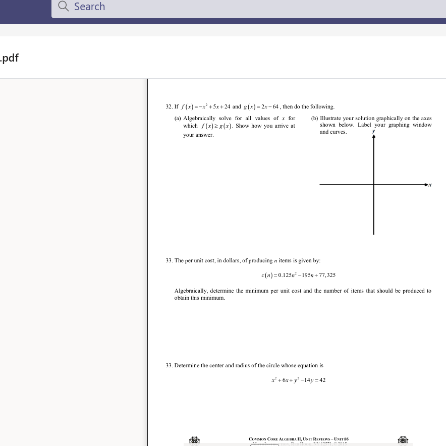 Q Search
-pdf
32. If f(x) =-x* +5x + 24 and g(x)= 2x- 64 , then do the following.
(a) Algebraically solve for all values of x for
which f(x)2 g(x). Show how you arrive at
(b) Illustrate your solution graphically on the axes
shown below. Label your graphing window
and curves.
your answer.
33. The per unit cost, in dollars, of producing n items is given by:
c(n) =0.125n - 195n +77,325
Algebraically, determine the minimum per unit cost and the number of items that should be produced to
obtain this minimum.
33. Determine the center and radius of the circle whose equation is
r' + 6x + y* -14y = 42
COMMON CORE ALGEBRA II, UNIT REVIEWS - UNIT #6
....
...... .
