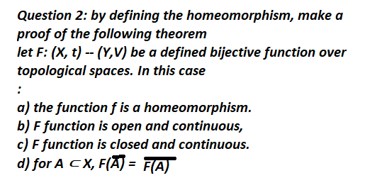 Question 2: by defining the homeomorphism, make a
proof of the following theorem
let F: (X, t) -- (Y,V) be a defined bijective function over
topological spaces. In this case
:
a) the function f is a homeomorphism.
b) F function is open and continuous,
c) F function is closed and continuous.
d) for A CX, F(A) = F(A)
