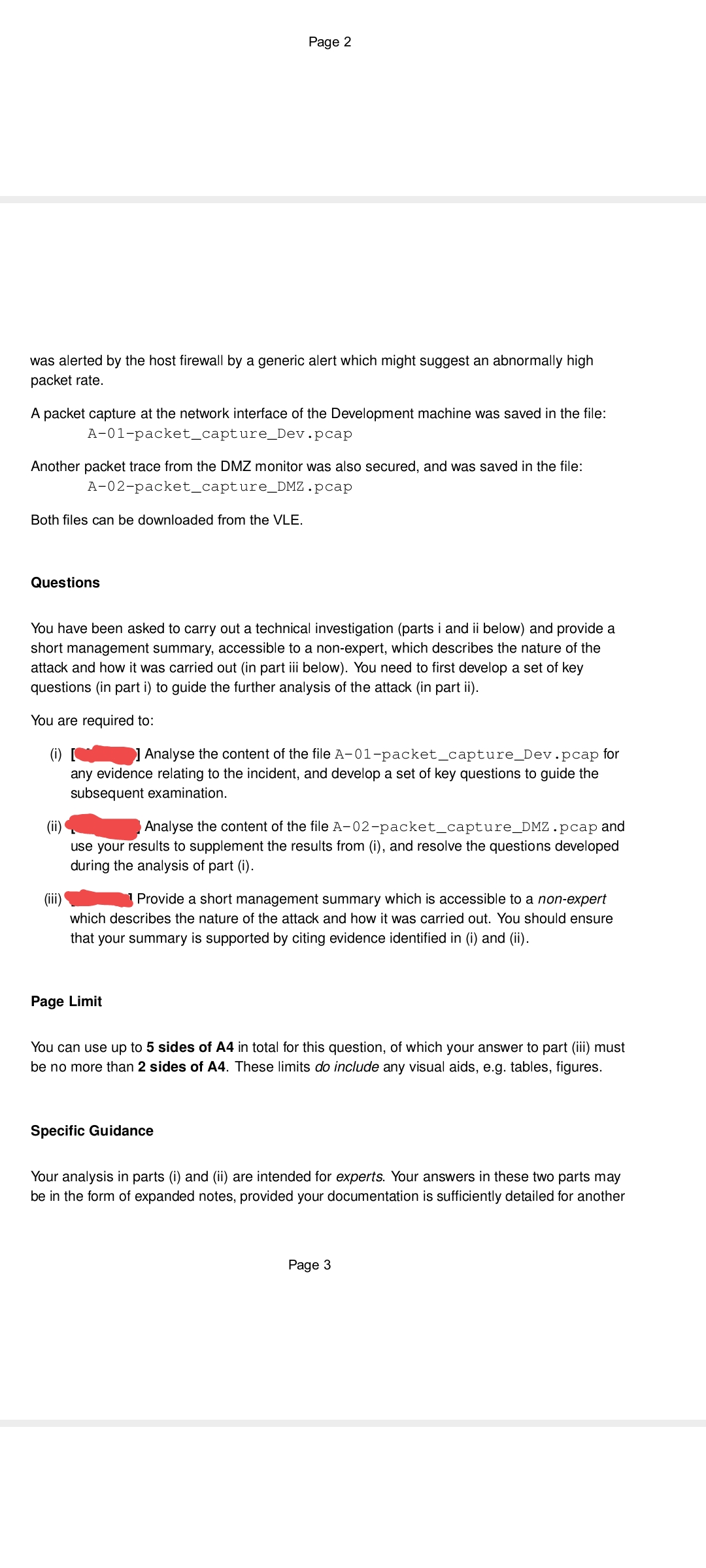 Page 2
was alerted by the host firewall by a generic alert which might suggest an abnormally high
packet rate.
A packet capture at the network interface of the Development machine was saved in the file:
A-01-packet_capture_Dev.pcap
Another packet trace from the DMZ monitor was also secured, and was saved in the file:
A-02-packet_capture_DMZ.pcap
Both files can be downloaded from the VLE.
Questions
You have been asked to carry out a technical investigation (parts i and ii below) and provide a
short management summary, accessible to a non-expert, which describes the nature of the
attack and how it was carried out (in part iii below). You need to first develop a set of key
questions (in part i) to guide the further analysis of the attack (in part ii).
You are required to:
(i) 1 Analyse the content of the file A-01-packet_capture_Dev.pcap for
any evidence relating to the incident, and develop a set of key questions to guide the
subsequent examination.
Analyse the content of the file A-02-packet_capture_DMZ.pcap and
(ii)
use your results to supplement the results from (i), and resolve the questions developed
during the analysis of part (i).
(iii)
Provide a short management summary which is accessible to a non-expert
which describes the nature of the attack and how it was carried out. You should ensure
that your summary is supported by citing evidence identified in (i) and (ii).
Page Limit
You can use up to 5 sides of A4 in total for this question, of which your answer to part (iii) must
be no more than 2 sides of A4. These limits do include any visual aids, e.g. tables, figures.
Specific Guidance
Your analysis in parts (i) and (ii) are intended for experts. Your answers in these two parts may
be in the form of expanded notes, provided your documentation is sufficiently detailed for another
Page 3
