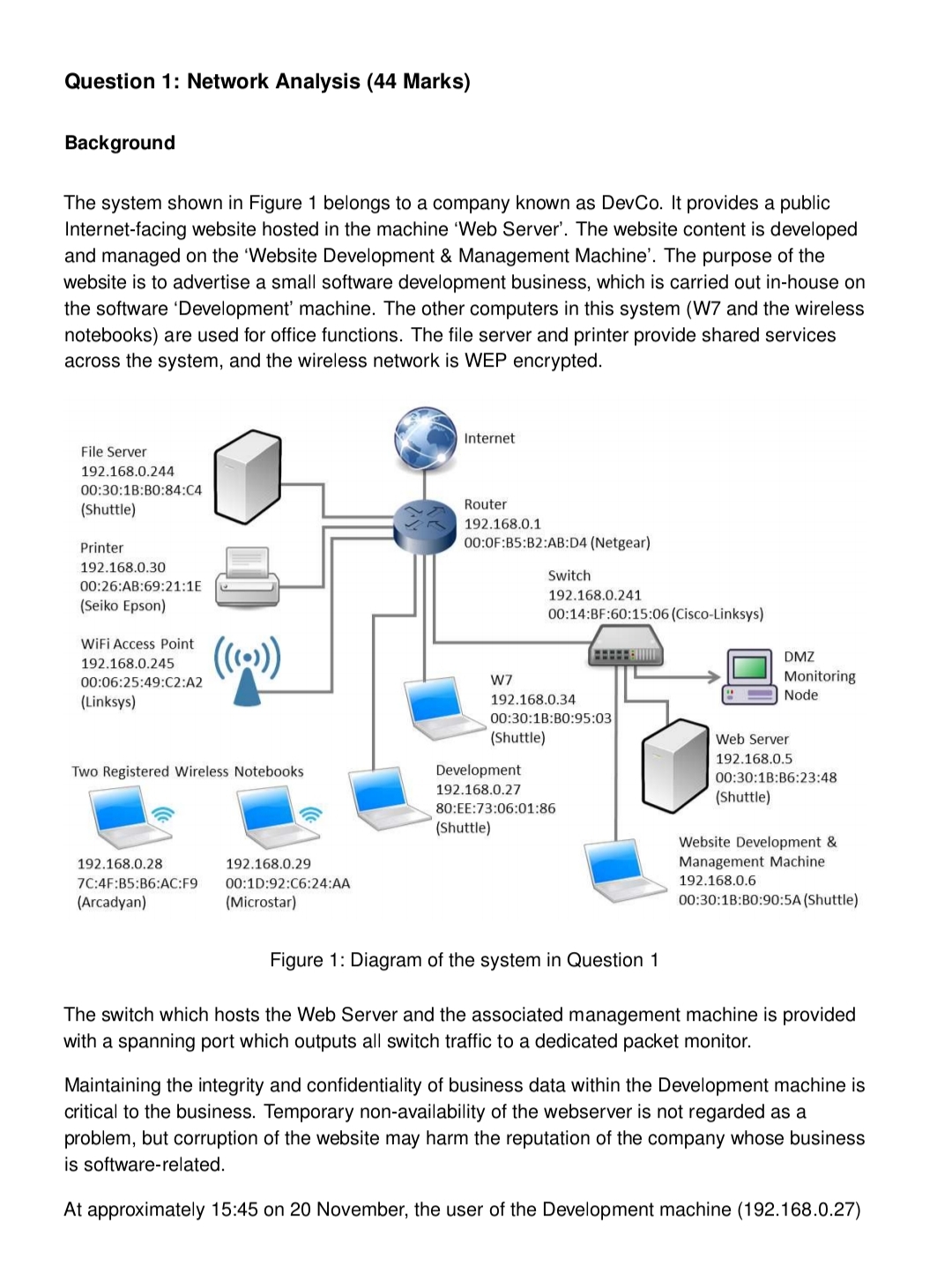 Question 1: Network Analysis (44 Marks)
Background
The system shown in Figure 1 belongs to a company known as DevCo. It provides a public
Internet-facing website hosted in the machine 'Web Server'. The website content is developed
and managed on the 'Website Development & Management Machine'. The purpose of the
website is to advertise a small software development business, which is carried out in-house on
the software 'Development' machine. The other computers in this system (W7 and the wireless
notebooks) are used for office functions. The file server and printer provide shared services
across the system, and the wireless network is WEP encrypted.
Internet
File Server
192.168.0.244
00:30:1B:B0:84:C4
Router
(Shuttle)
192.168.0.1
Printer
00:0F:B5:B2:AB:D4 (Netgear)
192.168.0.30
Switch
00:26:AB:69:21:1E
192.168.0.241
(Seiko Epson)
00:14:BF:60:15:06 (Cisco-Linksys)
WiFi Access Point
()
DMZ
192.168.0.245
00:06:25:49:C2:A2
W7
Monitoring
Node
(Linksys)
192.168.0.34
00:30:1B:BO:95:03
(Shuttle)
Web Server
192.168.0.5
Two Registered Wireless Notebooks
Development
00:30:1B:B6:23:48
192.168.0.27
(Shuttle)
80:EE:73:06:01:86
(Shuttle)
Website Development &
Management Machine
192.168.0.28
192.168.0.29
7C:4F:B5:B6:AC:F9
00:1D:92:C6:24:AA
192.168.0.6
(Arcadyan)
(Microstar)
00:30:1B:BO:90:5A (Shuttle)
Figure 1: Diagram of the system in Question 1
The switch which hosts the Web Server and the associated management machine
with a spanning port which outputs all switch traffic to a dedicated packet monitor.
provided
Maintaining the integrity and confidentiality of business data within the Development machine is
critical to the business. Temporary non-availability of the webserver is not regarded as a
problem, but corruption of the website may harm the reputation of the company whose business
is software-related.
At approximately 15:45 on 20 November, the user of the Development machine (192.168.0.27)
