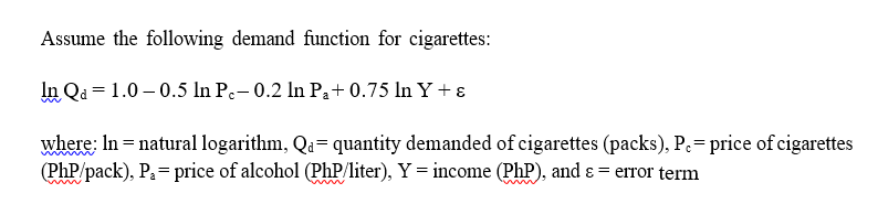 Assume the following demand function for cigarettes:
In Q₁ = 1.0-0.5 In Pc- 0.2 ln P₁+ 0.75 ln Y + ε
w
where: In = natural logarithm, Qa= quantity demanded of cigarettes (packs), P.= price of cigarettes
(Php/pack), P₁= price of alcohol (Php/liter), Y = income (PhP), and & = error term