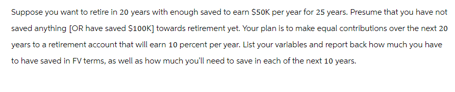 Suppose you want to retire in 20 years with enough saved to earn $50K per year for 25 years. Presume that you have not
saved anything [OR have saved $100K] towards retirement yet. Your plan is to make equal contributions over the next 20
years to a retirement account that will earn 10 percent per year. List your variables and report back how much you have
to have saved in FV terms, as well as how much you'll need to save in each of the next 10 years.