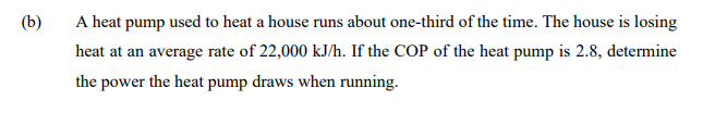 (b)
A heat pump used to heat a house runs about one-third of the time. The house is losing
heat at an average rate of 22,000 kJ/h. If the COP of the heat pump is 2.8, determine
the power the heat pump draws when running.
