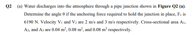 Q2 (a) Water discharges into the atmosphere through a pipe junction shown in Figure Q2 (a).
Determine the angle 0 if the anchoring force required to hold the junction in place, Fx is
6190 N. Velocity Vi and V2 are 2 m/s and 3 m/s respectively. Cross-sectional area A1,
A2, and A3 are 0.04 m², 0.08 m², and 0.08 m² respectively.
