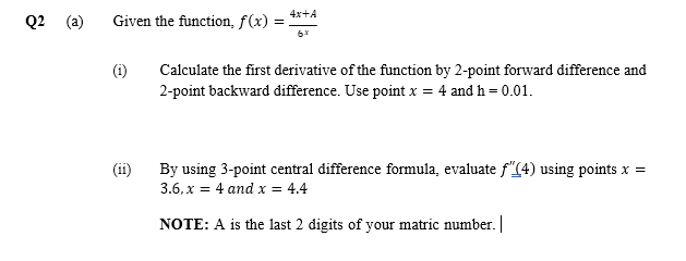 Q2
4x+A
Given the function, f(x) =
(i)
Calculate the first derivative of the function by 2-point forward difference and
2-point backward difference. Use point x = 4 and h = 0.01.
(ii)
By using 3-point central difference formula, evaluate f"(4) using points x =
3.6, x = 4 and x = 4.4
NOTE: A is the last 2 digits of your matric number.
()
