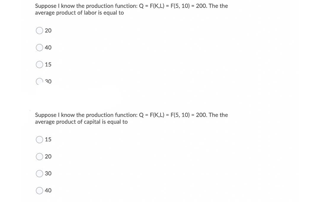 Suppose I know the production function: Q = F(K,L) = F(5, 10) = 200. The the
average product of labor is equal to
20
40
15
O 30
Suppose I know the production function: Q = F(K,L) = F(5, 10) = 200. The the
average product of capital is equal to
15
20
30
40
O O
