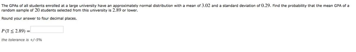 The GPAS of all students enrolled at a large university have an approximately normal distribution with a mean of 3.02 and a standard deviation of 0.29. Find the probability that the mean GPA of a
random sample of 20 students selected from this university is 2.89 or lower.
Round your answer to four decimal places.
P(7< 2.89) =
the tolerance is +/-5%
