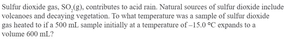 Sulfur dioxide gas, SO₂(g), contributes to acid rain. Natural sources of sulfur dioxide include
volcanoes and decaying vegetation. To what temperature was a sample of sulfur dioxide
gas heated to if a 500 mL sample initially at a temperature of -15.0 °C expands to a
volume 600 mL?