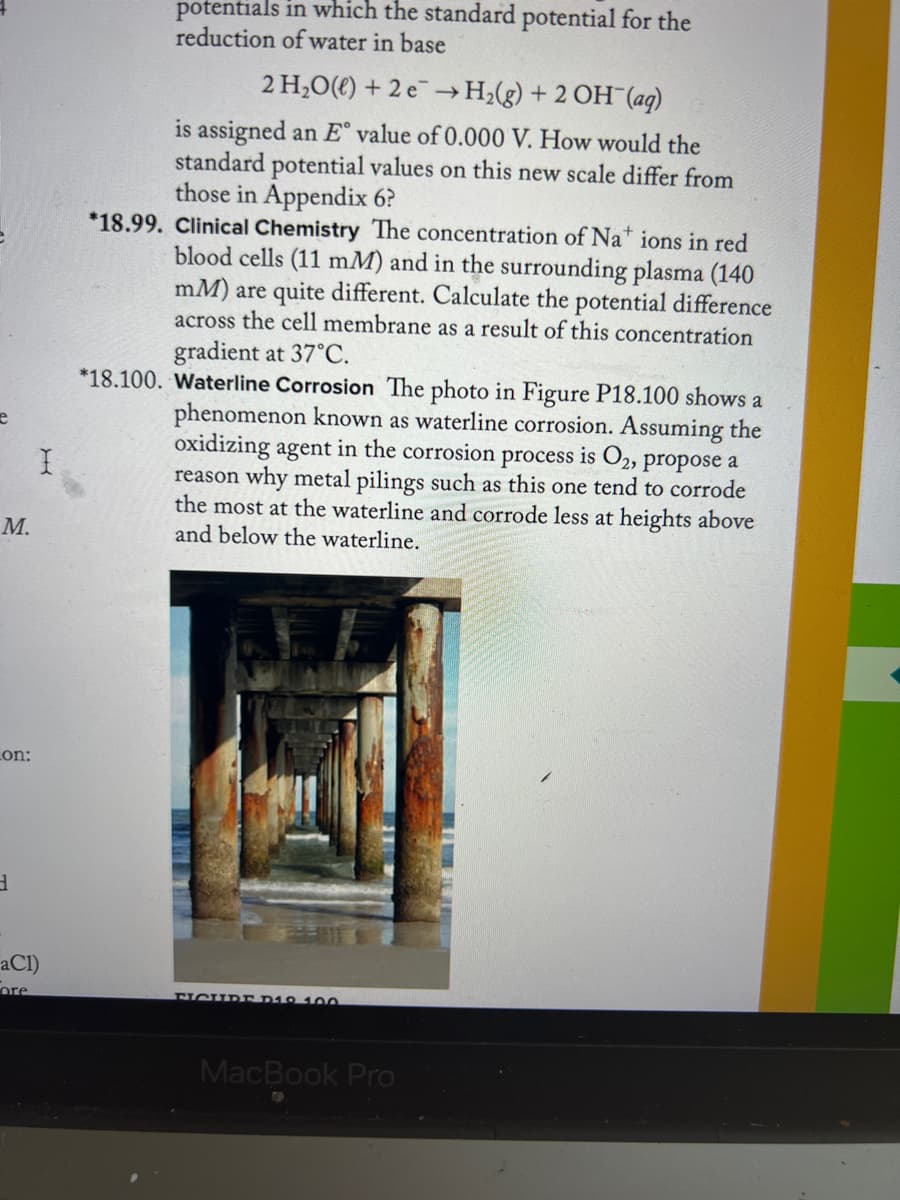 e
M.
Lon:
3
I
aCl)
ore
potentials in which the standard potential for the
reduction of water in base
2 H₂O(l) + 2e → H₂(g) + 2 OH(aq)
is assigned an E° value of 0.000 V. How would the
standard potential values on this new scale differ from
those in Appendix 6?
*18.99. Clinical Chemistry The concentration of Nations in red
blood cells (11 mM) and in the surrounding plasma (140
mM) are quite different. Calculate the potential difference
across the cell membrane as a result of this concentration
gradient at 37°C.
*18.100. Waterline Corrosion The photo in Figure P18.100 shows a
phenomenon known as waterline corrosion. Assuming the
oxidizing agent in the corrosion process is O2, propose a
reason why metal pilings such as this one tend to corrode
the most at the waterline and corrode less at heights above
and below the waterline.
FICURE D19 100
MacBook Pro