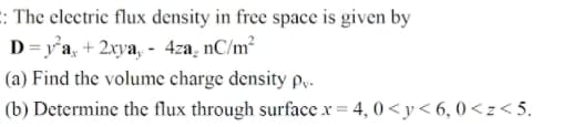 : The electric flux density in free space is given by
D=y'a, + 2xya, - 4za, nC/m²
(a) Find the volume charge density py-
(b) Determine the flux through surface x = 4, 0 <y< 6, 0<z< 5.
