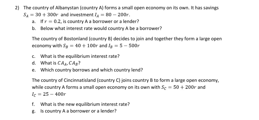 The country of Cincinnatisland (country C) joins country B to form a large open economy,
while country A forms a small open economy on its own with Sc = 50 + 200r and
Ic = 25 – 400r
f. What is the new equilibrium interest rate?
g. Is country A a borrower or a lender?
