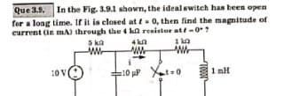 Que 3.9. In the Fig. 3.9.1 shown, the ideal switch has been open
for a long time. If it is closed at f= 0, then find the magnitude of
current (in mA) through the 4 kl resistor at/-0+?
10 V
5 ka
www
4k2
110
W
ww
10 HP Xt=0
10002
1 mH