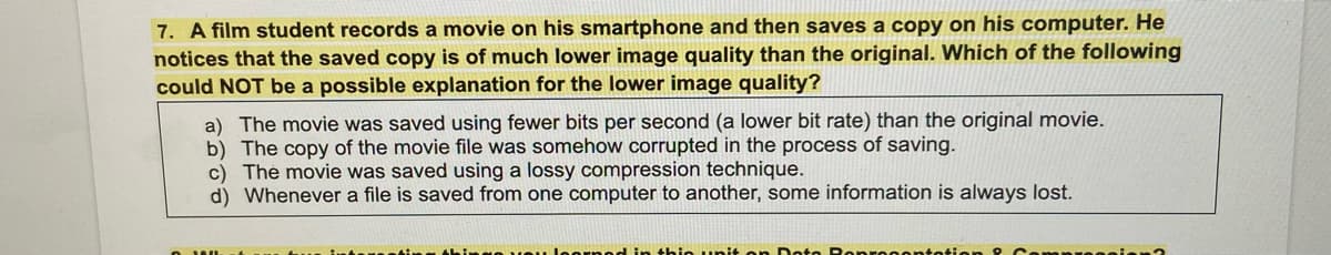 7. A film student records a movie on his smartphone and then saves a copy on his computer. He
notices that the saved copy is of much lower image quality than the original. Which of the following
could NOT be a possible explanation for the lower image quality?
a) The movie was saved using fewer bits per second (a lower bit rate) than the original movie.
b) The copy of the movie file was somehow corrupted in the process of saving.
c) The movie was saved using a lossy compression technique.
d) Whenever a file is saved from one computer to another, some information is always lost.
in thie nit on D.
opresente
