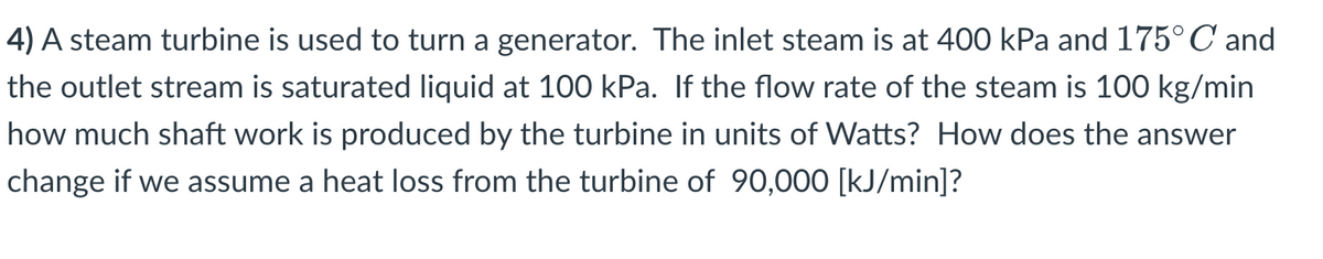 4) A steam turbine is used to turn a generator. The inlet steam is at 400 kPa and 175°C and
the outlet stream is saturated liquid at 100 kPa. If the flow rate of the steam is 100 kg/min
how much shaft work is produced by the turbine in units of Watts? How does the answer
change if we assume a heat loss from the turbine of 90,000 [kJ/min]?
