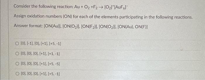 Consider the following reaction: Au + O2 +F2 → [0₂]*[AuF6]
Assign oxidation numbers (ON) for each of the elements participating in the following reactions.
Answer format: [ON(Au)], [ON(O₂)]. [ON(F2)]. [ON(O2)]. [ON(Au), ON(F)]
O [0]. [-1], [0]. [+1]. [+5. -1]
O [0]. [0], [0]. [+1]. [+1, -1]
O [0], [0], [0]. [+1]. [+5, -5]
O [0]. [0]. [0]. [+1]. [+5, -1]