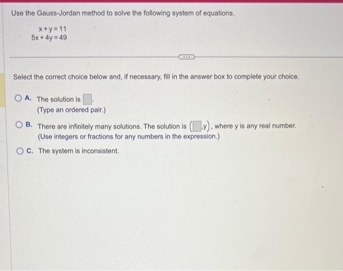 Use the Gauss-Jordan method to solve the following system of equations.
x+y=11
5x + 4y = 49
Select the correct choice below and, if necessary, fill in the answer box to complete your choice.
OA. The solution is
(Type an ordered pair.)
www.
OB. There are infinitely many solutions. The solution is (y), where y is any real number.
(Use integers or fractions for any numbers in the expression.)
OC. The system is inconsistent.