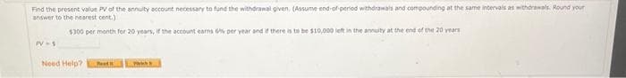 Find the present value PV of the annuity account necessary to fund the withdrawal given. (Assume end-of-period withdrawals and compounding at the same intervals as withdrawals Round your
answer to the nearest cent.)
$300 per month for 20 years, if the account earns 6% per year and if there is to be $10,000 left in the annuity at the end of the 20 years
PV=5
Need Help?
Pe
ww