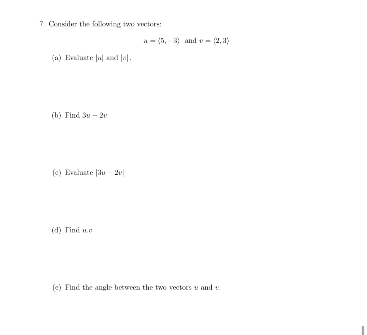 7. Consider the following two vectors:
= (5, –3) and v =
(2, 3)
U =
(a) Evaluate |u| and |v|.
(b) Find Зи —— 20
(c) Evaluate |3u – 2v|
(d) Find u.v
(e) Find the angle between the two vectors u and v.
