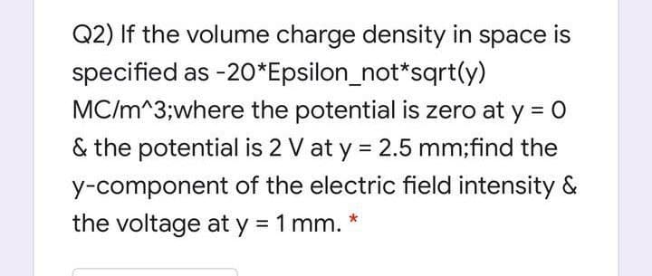 Q2) If the volume charge density in space is
specified as -20*Epsilon_not*sqrt(y)
MC/m^3;where the potential is zero at y = 0
& the potential is 2 V at y = 2.5 mm;find the
y-component of the electric field intensity &
the voltage at y = 1 mm.
