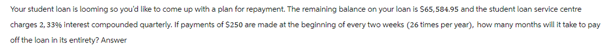 Your student loan is looming so you'd like to come up with a plan for repayment. The remaining balance on your loan is $65,584.95 and the student loan service centre
charges 2,33% interest compounded quarterly. If payments of $250 are made at the beginning of every two weeks (26 times per year), how many months will it take to pay
off the loan in its entirety? Answer
