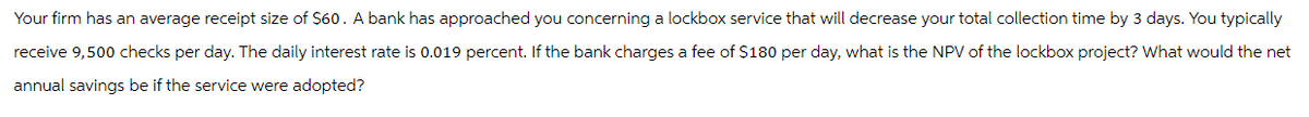 Your firm has an average receipt size of $60. A bank has approached you concerning a lockbox service that will decrease your total collection time by 3 days. You typically
receive 9,500 checks per day. The daily interest rate is 0.019 percent. If the bank charges a fee of $180 per day, what is the NPV of the lockbox project? What would the net
annual savings be if the service were adopted?