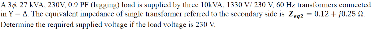 A 3 ø, 27 kVA, 230V, 0.9 PF (lagging) load is supplied by three 10KVA, 1330 V/ 230 V, 60 Hz transformers connected
in Y – A. The equivalent impedance of single transformer referred to the secondary side is Zeg2 = 0.12 + j0.25 N.
Determine the required supplied voltage if the load voltage is 230 V.
