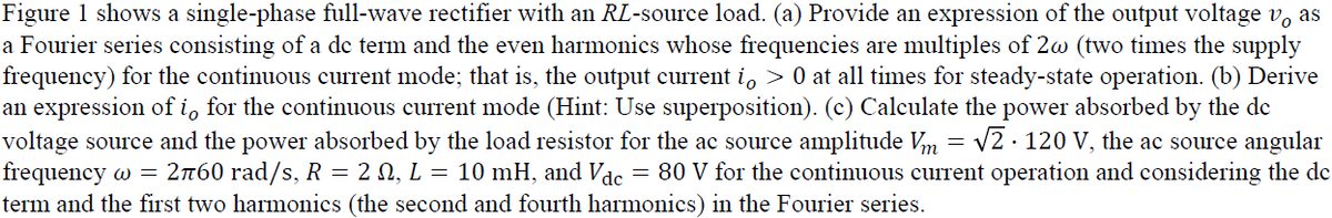 Figure 1 shows a single-phase full-wave rectifier with an RL-source load. (a) Provide an expression of the output voltage v, as
a Fourier series consisting of a de term and the even harmonics whose frequencies are multiples of 2w (two times the supply
frequency) for the continuous current mode; that is, the output current i, > 0 at all times for steady-state operation. (b) Derive
an expression of i, for the continuous current mode (Hint: Use superposition). (c) Calculate the power absorbed by the de
voltage source and the power absorbed by the load resistor for the ac source amplitude Vm = v2 · 120 V, the ac source angular
frequency w = 2n60 rad/s, R = 2 0, L = 10 mH, and Vae= 80 V for the continuous current operation and considering the de
term and the first two harmonics (the second and fourth harmonics) in the Fourier series.
