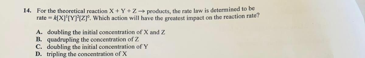 14. For the theoretical reaction X + Y + Z→ products, the rate law is determined to be
rate = k[X]¹[Y][Z]°. Which action will have the greatest impact on the reaction rate?
A. doubling the initial concentration of X and Z
B. quadrupling the concentration of Z
C. doubling the initial concentration of Y
D. tripling the concentration of X