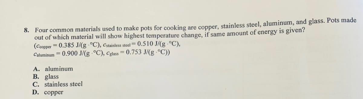 8. Four common materials used to make pots for cooking are copper, stainless steel, aluminum, and glass. Pots made
out of which material will show highest temperature change, if same amount of energy is given?
(Ccopper = 0.385 J/(g °C), Cstainless steel = 0.510 J/(g. °C),
Caluminum 0.900 J/(g °C), Cglass = 0.753 J/(g-°C))
A. aluminum
B. glass
C. stainless steel
D. copper