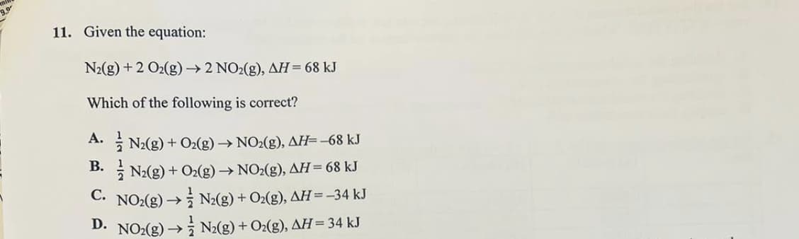 11. Given the equation:
N₂(g) + 2 O₂(g) →→2 NO2(g), AH = 68 kJ
Which of the following is correct?
B.
A. N₂(g) + O₂(g) → NO₂(g), AH=-68 kJ
N₂(g) + O₂(g) → NO₂(g), AH = 68 kJ
C. NO₂(g) → N₂(g) + O₂(g), AH = −34 kJ
D. NO₂(g) →→N₂(g) + O₂(g), AH = 34 kJ