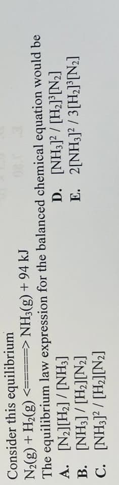 Consider this
equilibrium
N₂(g) + H₂(g)
<=====> NH3(g) + 94 kJ
The equilibrium law expression for the balanced chemical equation would be
A.
[N₂][H₂]/[NH3]
[NH3]2/[H₂]³[N₂]
B. [NH3] [H₂][N₂]
2[NH3]2/3 [H₂]³[N₂]
C.
[NH3]2/[H₂][N₂]
D.
E.