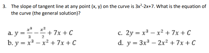 3. The slope of tangent line at any point (x, y) on the curve is 3x²-2x+7. What is the equation of
the curve (the general solution)?
x2
a. y =-+7x +C
b. у %3D х3 — х2 + 7x + С
c. 2y = x3 – x² + 7x + C
d. y = 3x3 – 2x² + 7x + C
а. у %3D
3
