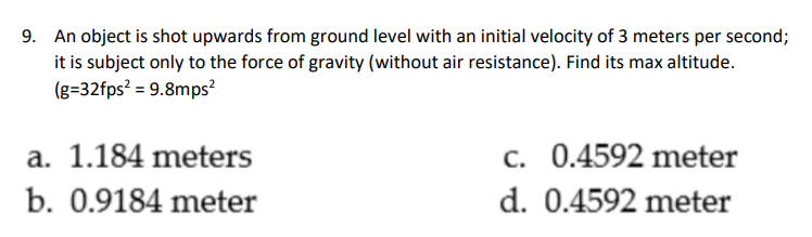 9. An object is shot upwards from ground level with an initial velocity of 3 meters per second;
it is subject only to the force of gravity (without air resistance). Find its max altitude.
(g=32fps² = 9.8mps?
a. 1.184 meters
c. 0.4592 meter
b. 0.9184 meter
d. 0.4592 meter
